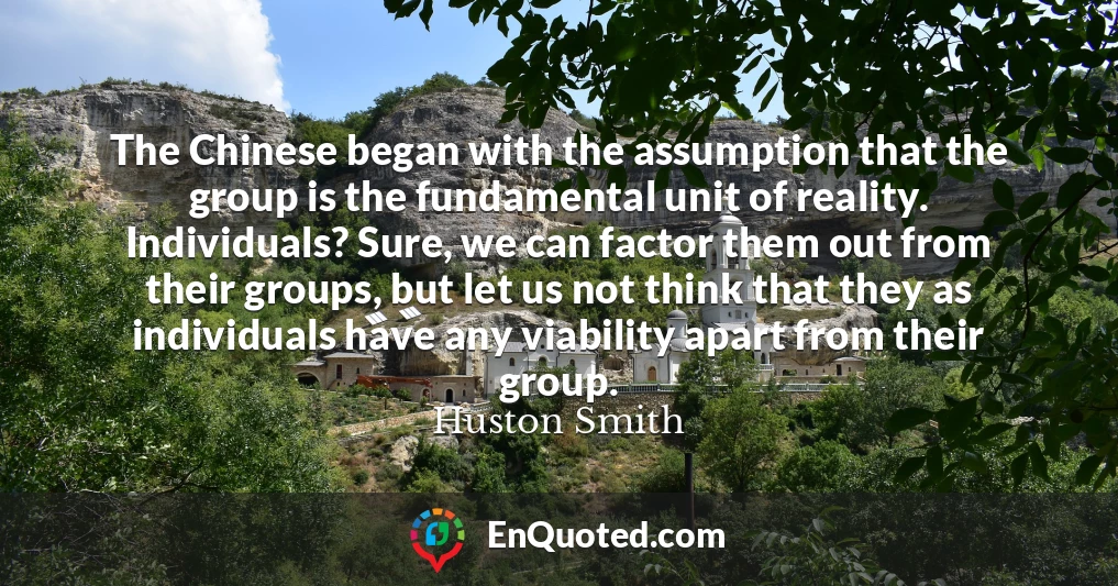 The Chinese began with the assumption that the group is the fundamental unit of reality. Individuals? Sure, we can factor them out from their groups, but let us not think that they as individuals have any viability apart from their group.