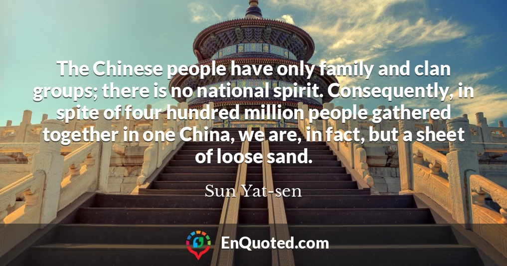 The Chinese people have only family and clan groups; there is no national spirit. Consequently, in spite of four hundred million people gathered together in one China, we are, in fact, but a sheet of loose sand.
