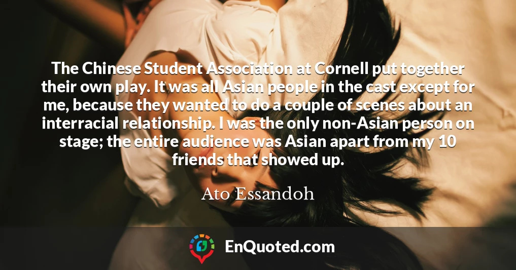 The Chinese Student Association at Cornell put together their own play. It was all Asian people in the cast except for me, because they wanted to do a couple of scenes about an interracial relationship. I was the only non-Asian person on stage; the entire audience was Asian apart from my 10 friends that showed up.