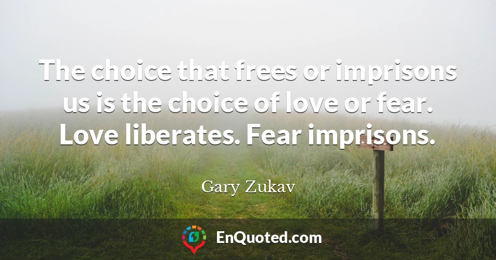 The choice that frees or imprisons us is the choice of love or fear. Love liberates. Fear imprisons.