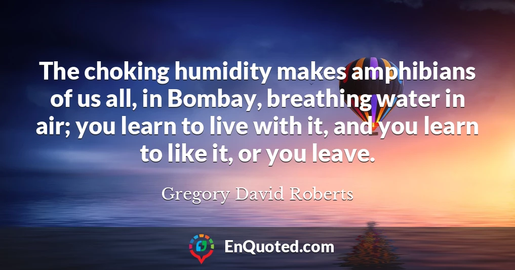 The choking humidity makes amphibians of us all, in Bombay, breathing water in air; you learn to live with it, and you learn to like it, or you leave.
