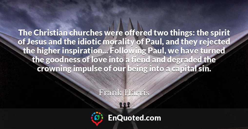 The Christian churches were offered two things: the spirit of Jesus and the idiotic morality of Paul, and they rejected the higher inspiration... Following Paul, we have turned the goodness of love into a fiend and degraded the crowning impulse of our being into a capital sin.