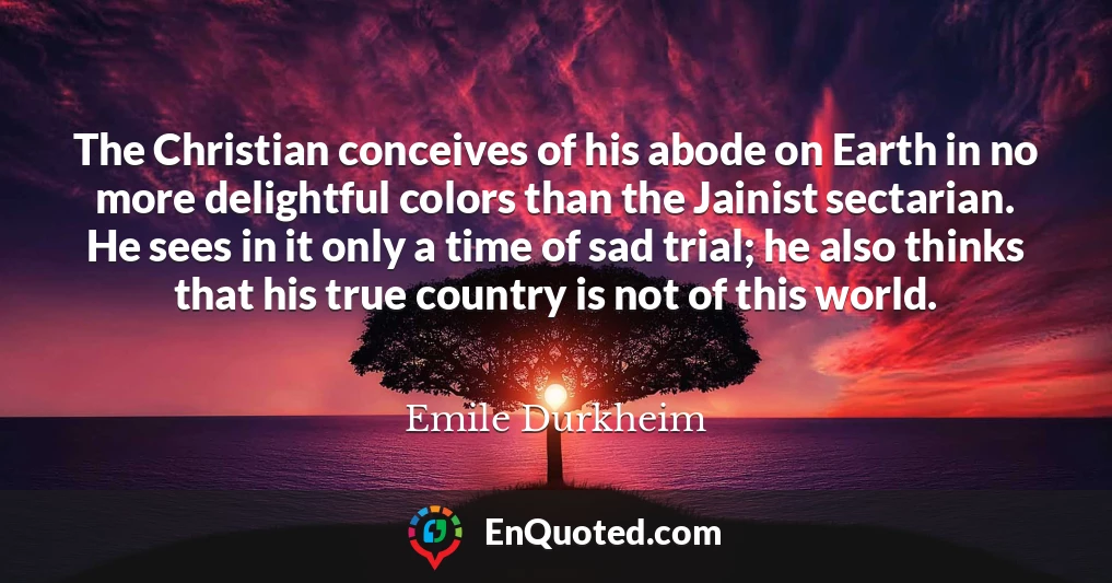 The Christian conceives of his abode on Earth in no more delightful colors than the Jainist sectarian. He sees in it only a time of sad trial; he also thinks that his true country is not of this world.