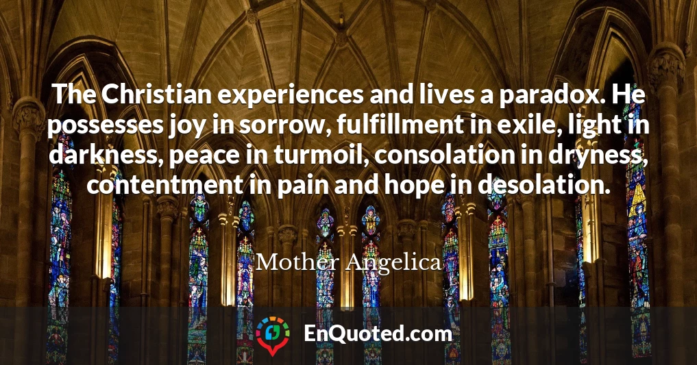 The Christian experiences and lives a paradox. He possesses joy in sorrow, fulfillment in exile, light in darkness, peace in turmoil, consolation in dryness, contentment in pain and hope in desolation.