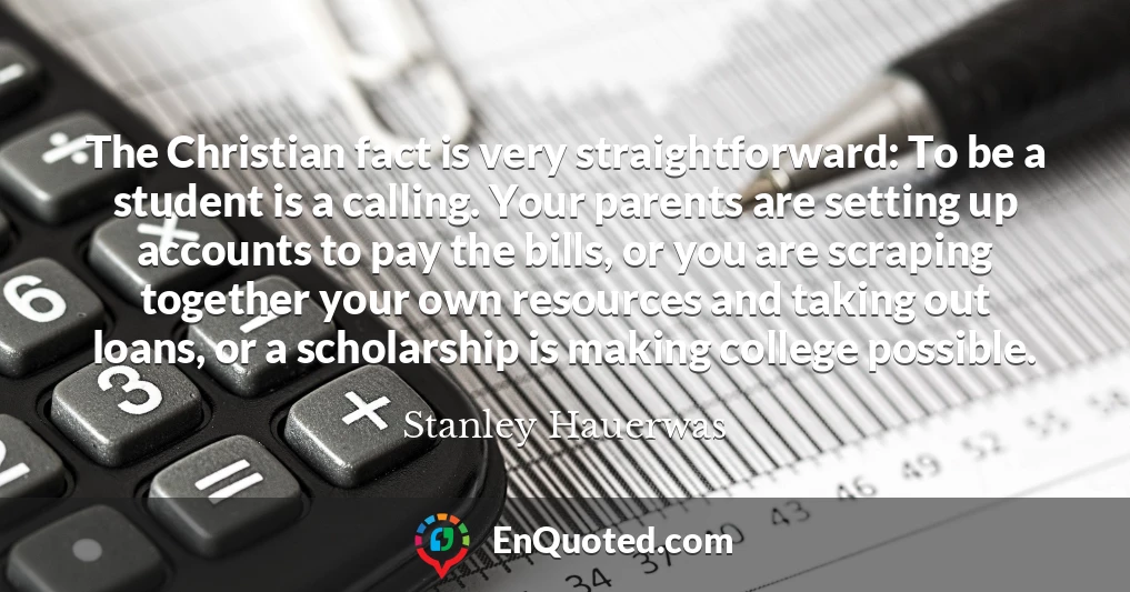The Christian fact is very straightforward: To be a student is a calling. Your parents are setting up accounts to pay the bills, or you are scraping together your own resources and taking out loans, or a scholarship is making college possible.