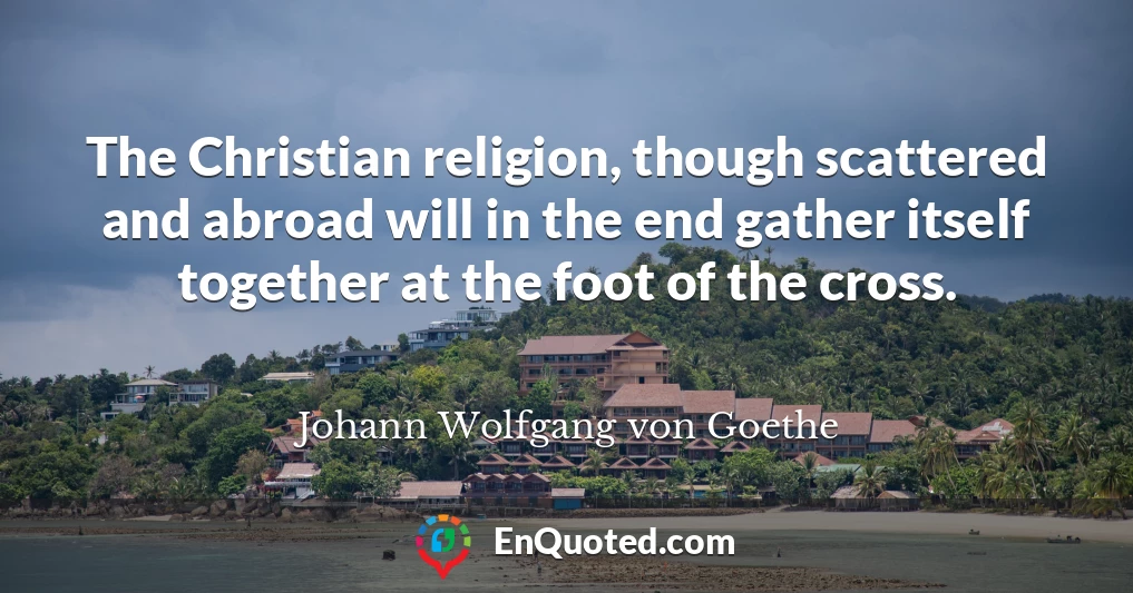The Christian religion, though scattered and abroad will in the end gather itself together at the foot of the cross.