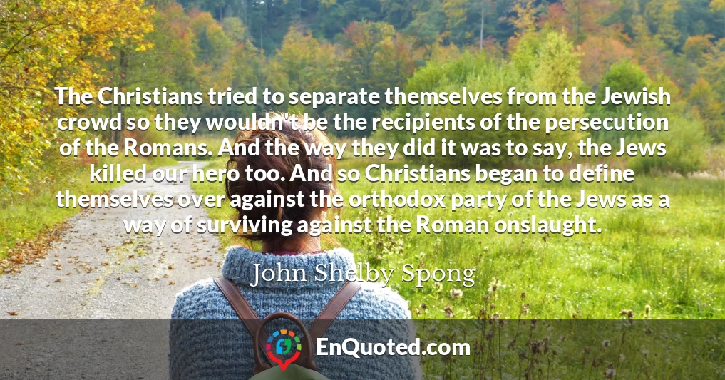 The Christians tried to separate themselves from the Jewish crowd so they wouldn't be the recipients of the persecution of the Romans. And the way they did it was to say, the Jews killed our hero too. And so Christians began to define themselves over against the orthodox party of the Jews as a way of surviving against the Roman onslaught.