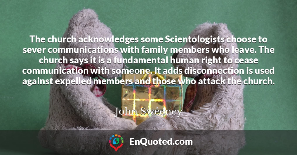 The church acknowledges some Scientologists choose to sever communications with family members who leave. The church says it is a fundamental human right to cease communication with someone. It adds disconnection is used against expelled members and those who attack the church.