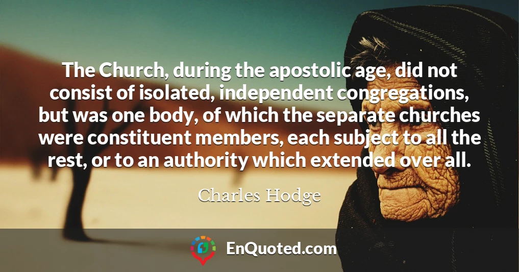The Church, during the apostolic age, did not consist of isolated, independent congregations, but was one body, of which the separate churches were constituent members, each subject to all the rest, or to an authority which extended over all.