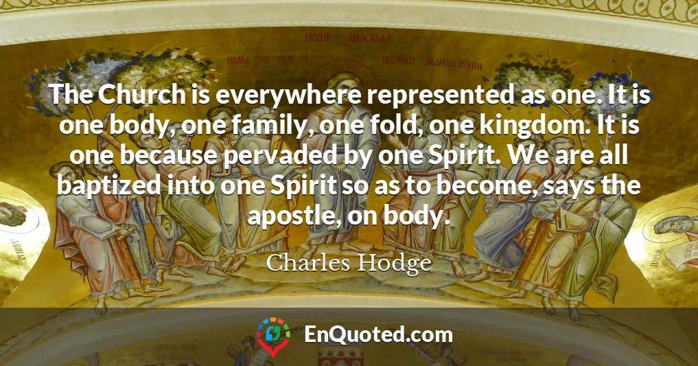 The Church is everywhere represented as one. It is one body, one family, one fold, one kingdom. It is one because pervaded by one Spirit. We are all baptized into one Spirit so as to become, says the apostle, on body.
