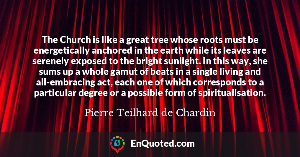 The Church is like a great tree whose roots must be energetically anchored in the earth while its leaves are serenely exposed to the bright sunlight. In this way, she sums up a whole gamut of beats in a single living and all-embracing act, each one of which corresponds to a particular degree or a possible form of spiritualisation.