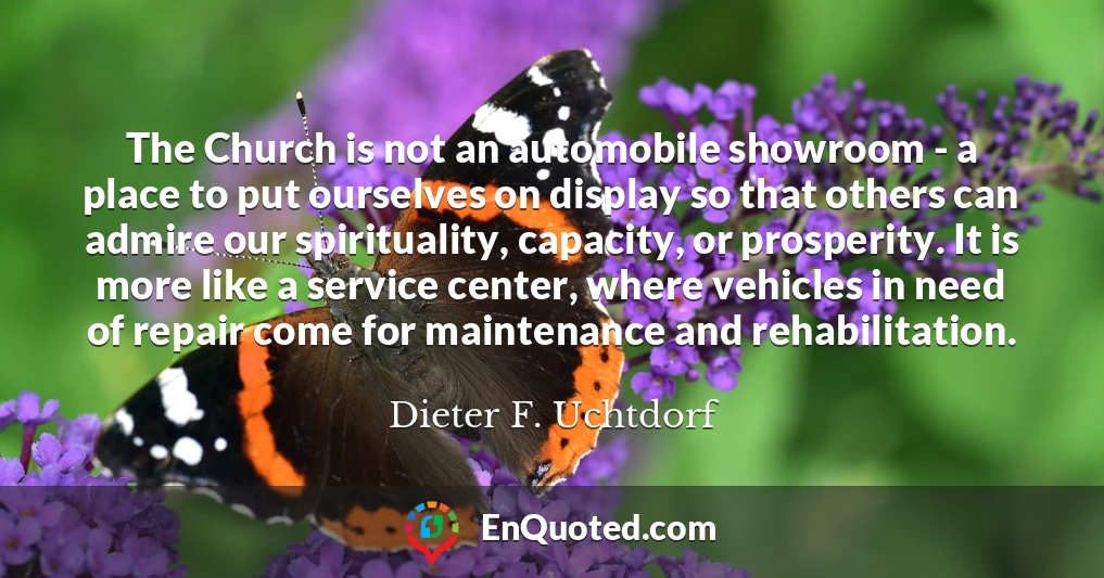 The Church is not an automobile showroom - a place to put ourselves on display so that others can admire our spirituality, capacity, or prosperity. It is more like a service center, where vehicles in need of repair come for maintenance and rehabilitation.