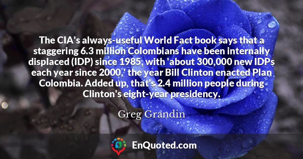 The CIA's always-useful World Fact book says that a staggering 6.3 million Colombians have been internally displaced (IDP) since 1985, with 'about 300,000 new IDPs each year since 2000,' the year Bill Clinton enacted Plan Colombia. Added up, that's 2.4 million people during Clinton's eight-year presidency.