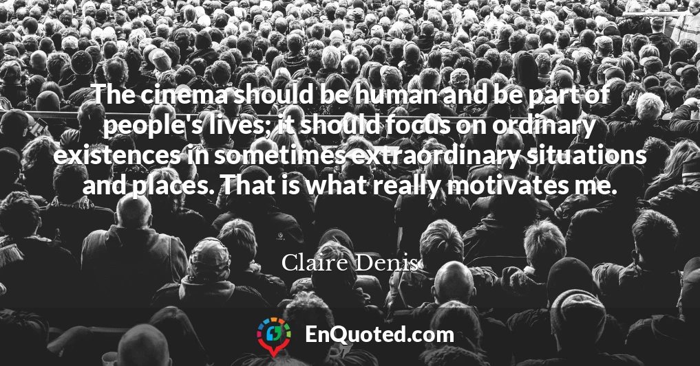 The cinema should be human and be part of people's lives; it should focus on ordinary existences in sometimes extraordinary situations and places. That is what really motivates me.