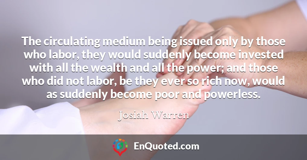 The circulating medium being issued only by those who labor, they would suddenly become invested with all the wealth and all the power; and those who did not labor, be they ever so rich now, would as suddenly become poor and powerless.