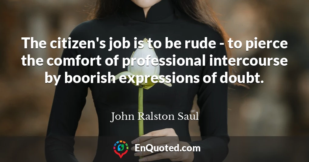 The citizen's job is to be rude - to pierce the comfort of professional intercourse by boorish expressions of doubt.