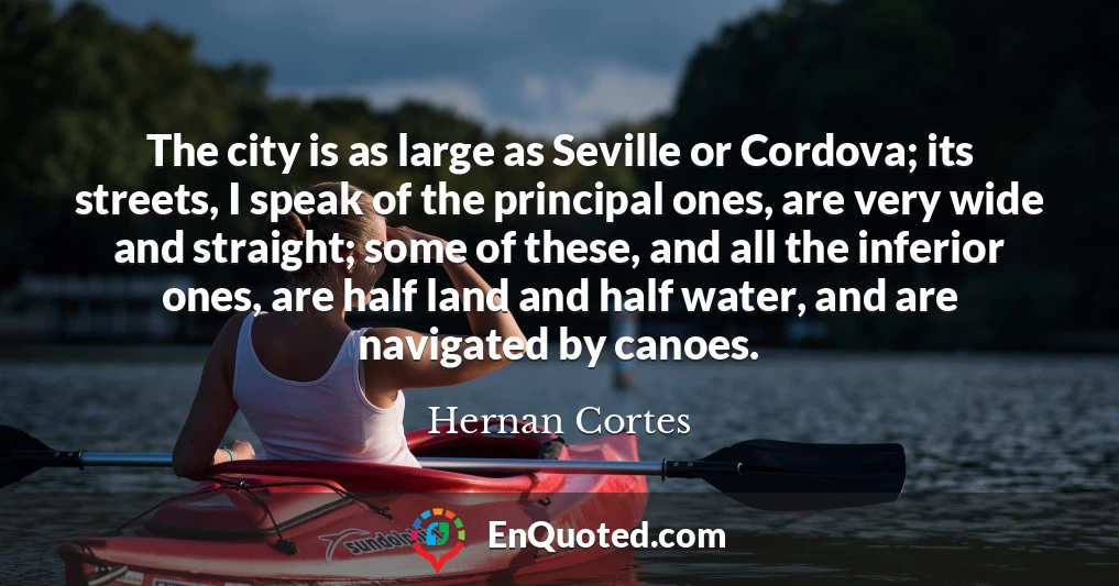 The city is as large as Seville or Cordova; its streets, I speak of the principal ones, are very wide and straight; some of these, and all the inferior ones, are half land and half water, and are navigated by canoes.
