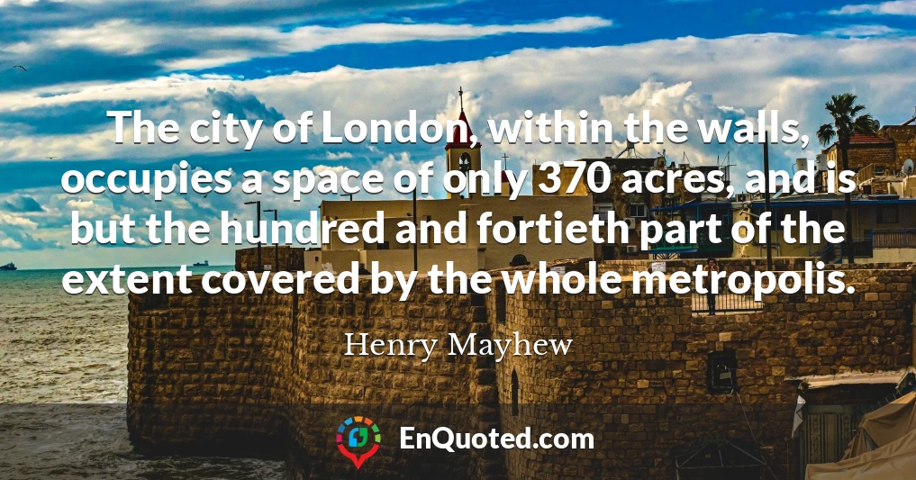 The city of London, within the walls, occupies a space of only 370 acres, and is but the hundred and fortieth part of the extent covered by the whole metropolis.