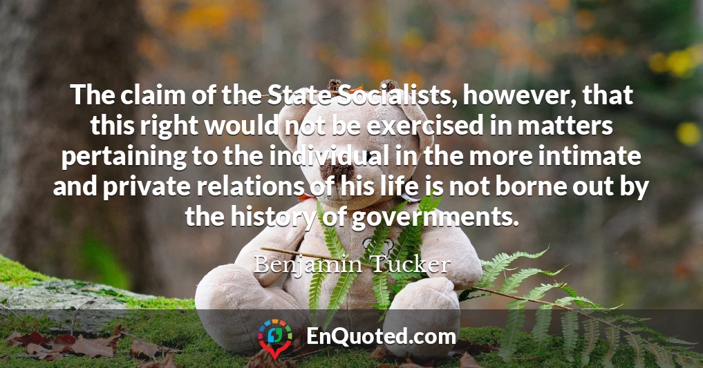 The claim of the State Socialists, however, that this right would not be exercised in matters pertaining to the individual in the more intimate and private relations of his life is not borne out by the history of governments.