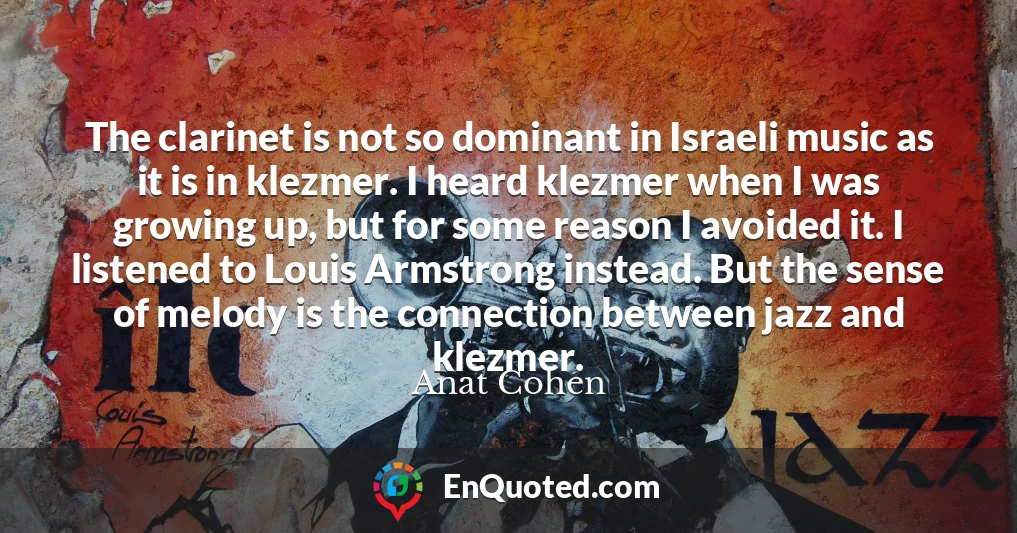 The clarinet is not so dominant in Israeli music as it is in klezmer. I heard klezmer when I was growing up, but for some reason I avoided it. I listened to Louis Armstrong instead. But the sense of melody is the connection between jazz and klezmer.
