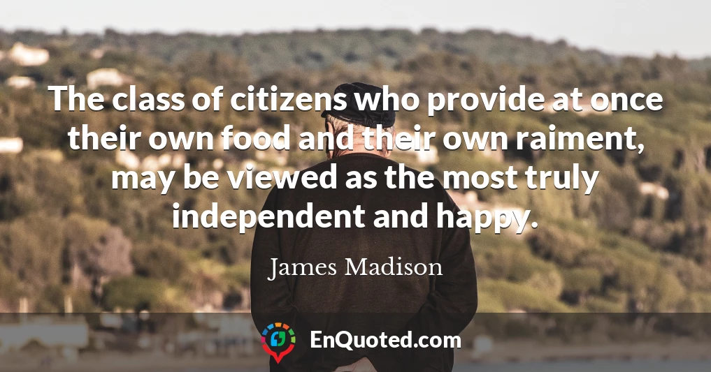 The class of citizens who provide at once their own food and their own raiment, may be viewed as the most truly independent and happy.