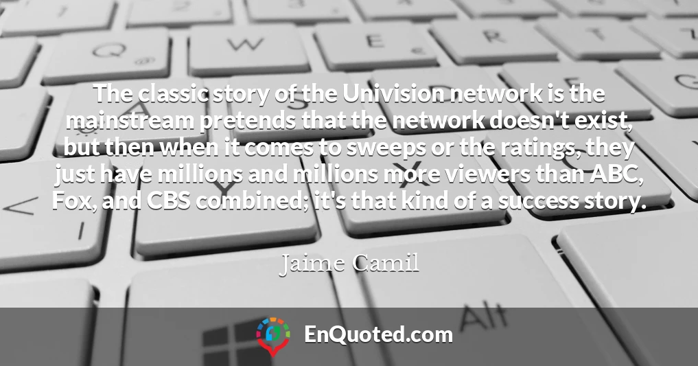 The classic story of the Univision network is the mainstream pretends that the network doesn't exist, but then when it comes to sweeps or the ratings, they just have millions and millions more viewers than ABC, Fox, and CBS combined; it's that kind of a success story.