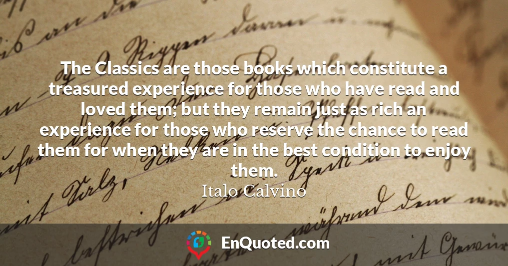 The Classics are those books which constitute a treasured experience for those who have read and loved them; but they remain just as rich an experience for those who reserve the chance to read them for when they are in the best condition to enjoy them.