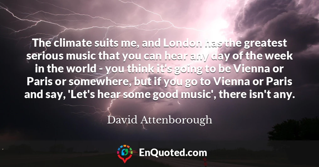 The climate suits me, and London has the greatest serious music that you can hear any day of the week in the world - you think it's going to be Vienna or Paris or somewhere, but if you go to Vienna or Paris and say, 'Let's hear some good music', there isn't any.