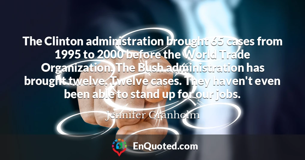 The Clinton administration brought 65 cases from 1995 to 2000 before the World Trade Organization. The Bush administration has brought twelve. Twelve cases. They haven't even been able to stand up for our jobs.