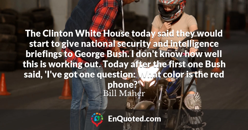 The Clinton White House today said they would start to give national security and intelligence briefings to George Bush. I don't know how well this is working out. Today after the first one Bush said, 'I've got one question: What color is the red phone?'