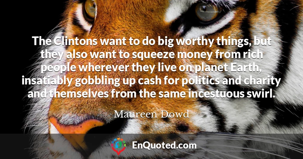 The Clintons want to do big worthy things, but they also want to squeeze money from rich people wherever they live on planet Earth, insatiably gobbling up cash for politics and charity and themselves from the same incestuous swirl.