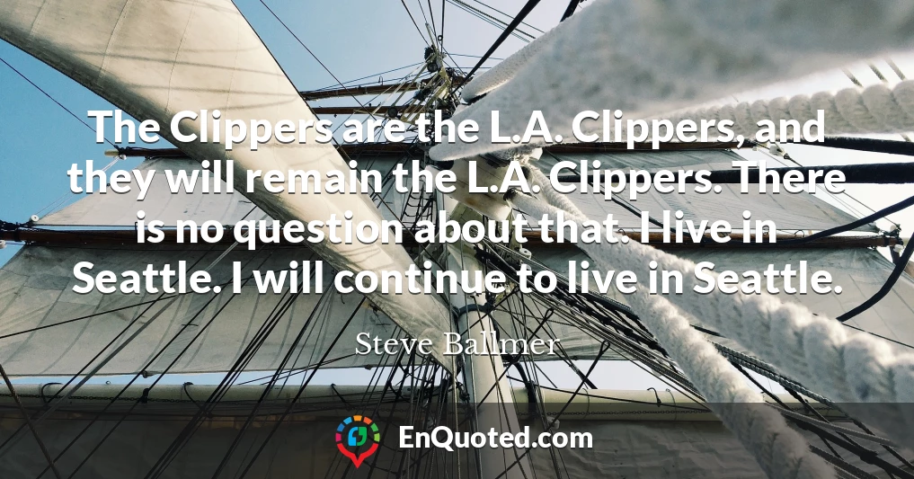 The Clippers are the L.A. Clippers, and they will remain the L.A. Clippers. There is no question about that. I live in Seattle. I will continue to live in Seattle.