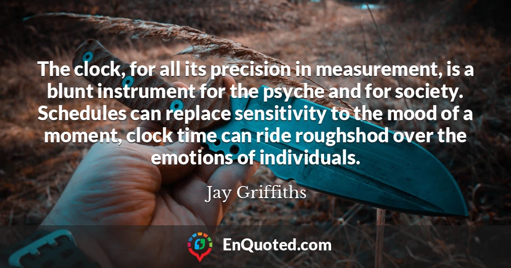 The clock, for all its precision in measurement, is a blunt instrument for the psyche and for society. Schedules can replace sensitivity to the mood of a moment, clock time can ride roughshod over the emotions of individuals.