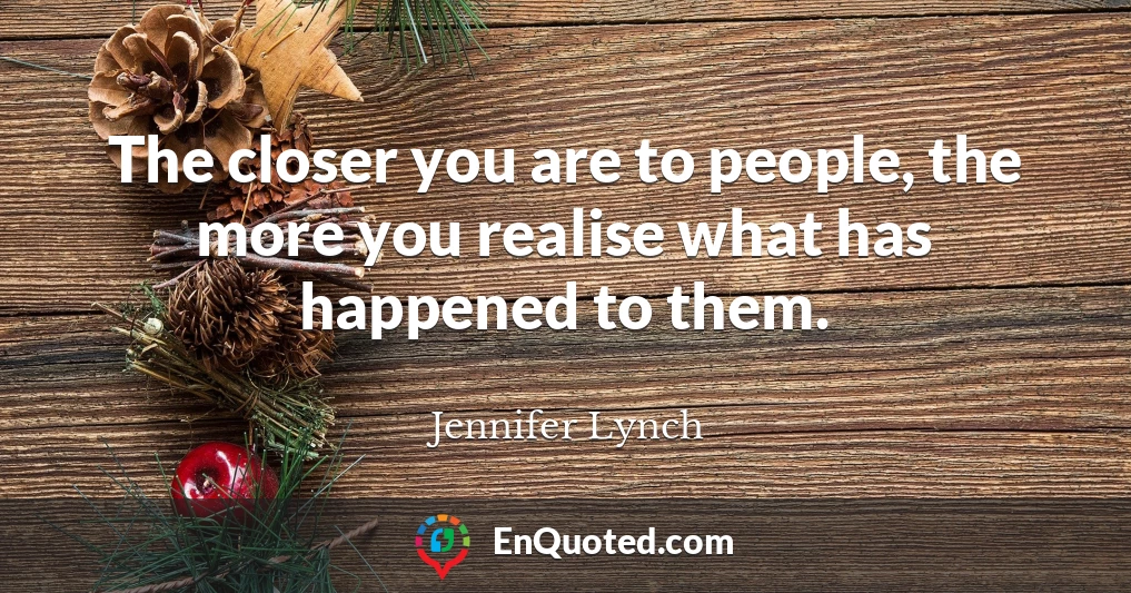 The closer you are to people, the more you realise what has happened to them.
