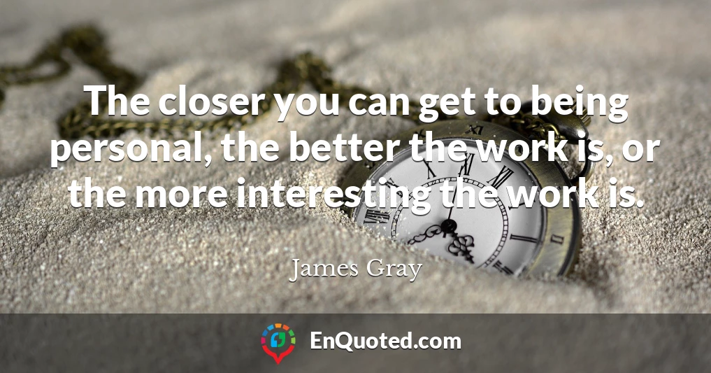 The closer you can get to being personal, the better the work is, or the more interesting the work is.