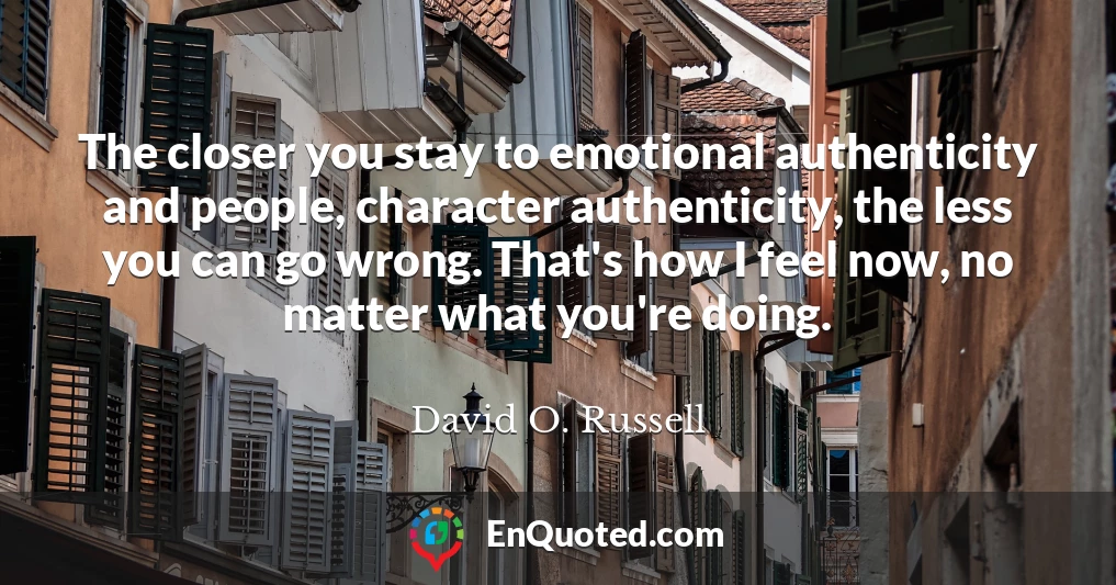 The closer you stay to emotional authenticity and people, character authenticity, the less you can go wrong. That's how I feel now, no matter what you're doing.