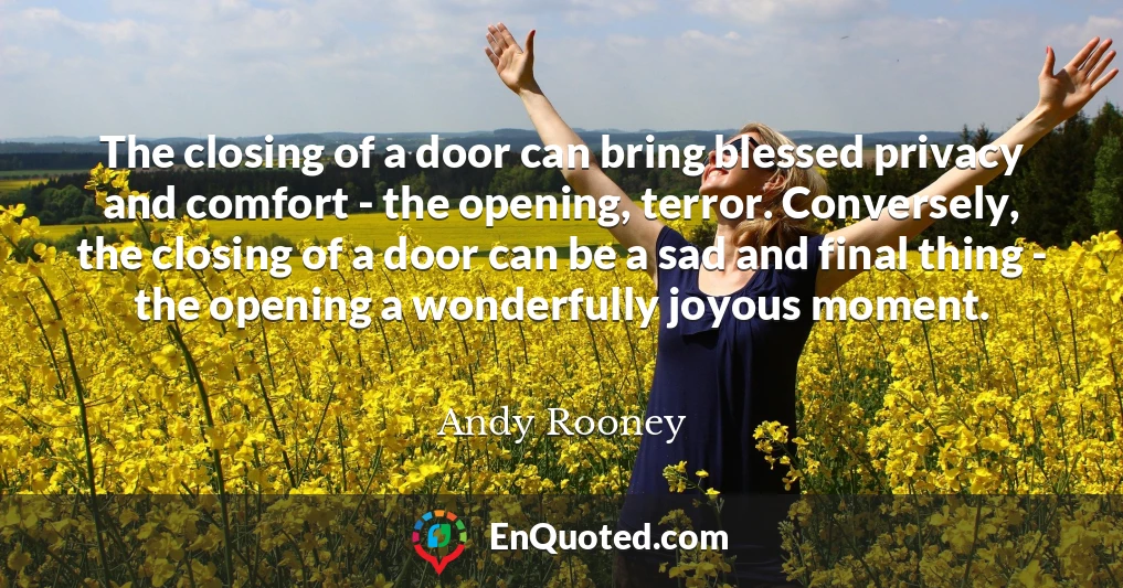 The closing of a door can bring blessed privacy and comfort - the opening, terror. Conversely, the closing of a door can be a sad and final thing - the opening a wonderfully joyous moment.