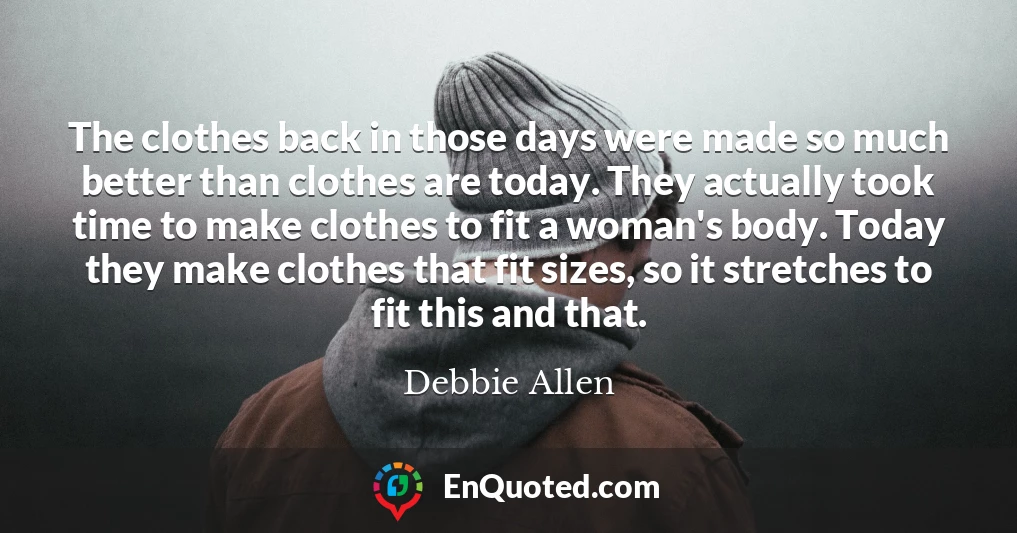 The clothes back in those days were made so much better than clothes are today. They actually took time to make clothes to fit a woman's body. Today they make clothes that fit sizes, so it stretches to fit this and that.