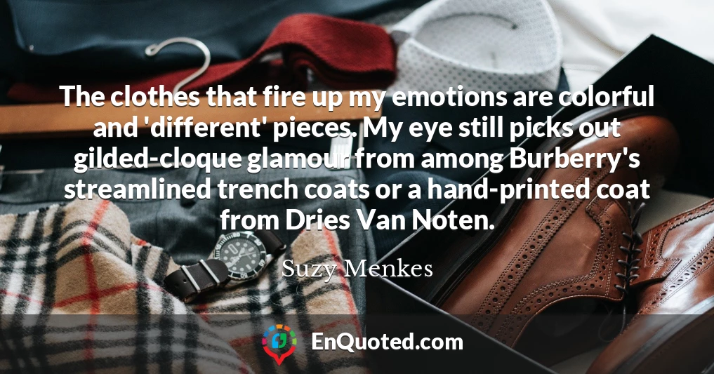 The clothes that fire up my emotions are colorful and 'different' pieces. My eye still picks out gilded-cloque glamour from among Burberry's streamlined trench coats or a hand-printed coat from Dries Van Noten.