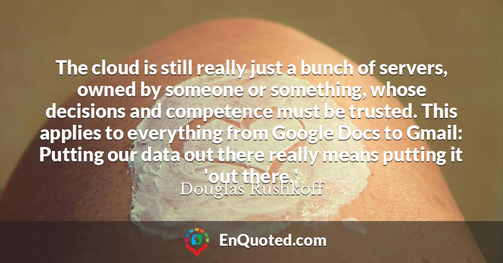 The cloud is still really just a bunch of servers, owned by someone or something, whose decisions and competence must be trusted. This applies to everything from Google Docs to Gmail: Putting our data out there really means putting it 'out there.'