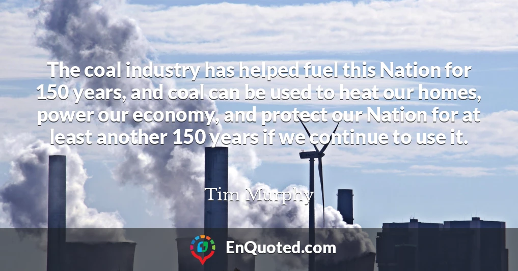 The coal industry has helped fuel this Nation for 150 years, and coal can be used to heat our homes, power our economy, and protect our Nation for at least another 150 years if we continue to use it.