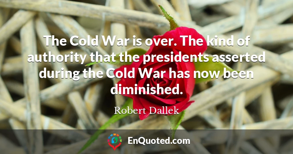 The Cold War is over. The kind of authority that the presidents asserted during the Cold War has now been diminished.