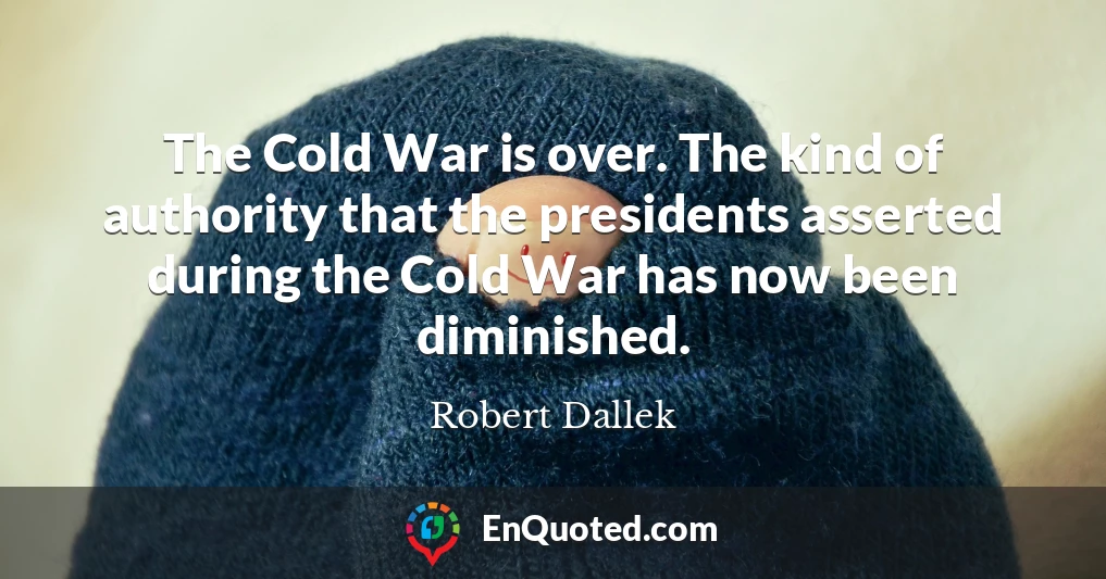 The Cold War is over. The kind of authority that the presidents asserted during the Cold War has now been diminished.