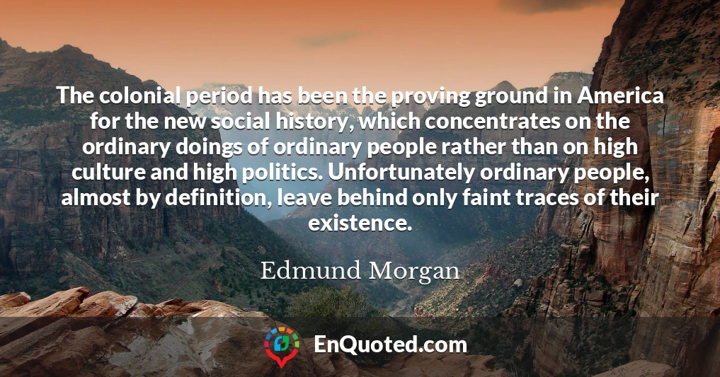 The colonial period has been the proving ground in America for the new social history, which concentrates on the ordinary doings of ordinary people rather than on high culture and high politics. Unfortunately ordinary people, almost by definition, leave behind only faint traces of their existence.