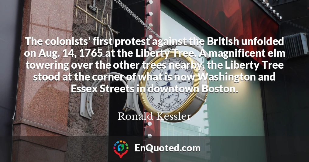 The colonists' first protest against the British unfolded on Aug. 14, 1765 at the Liberty Tree. A magnificent elm towering over the other trees nearby, the Liberty Tree stood at the corner of what is now Washington and Essex Streets in downtown Boston.