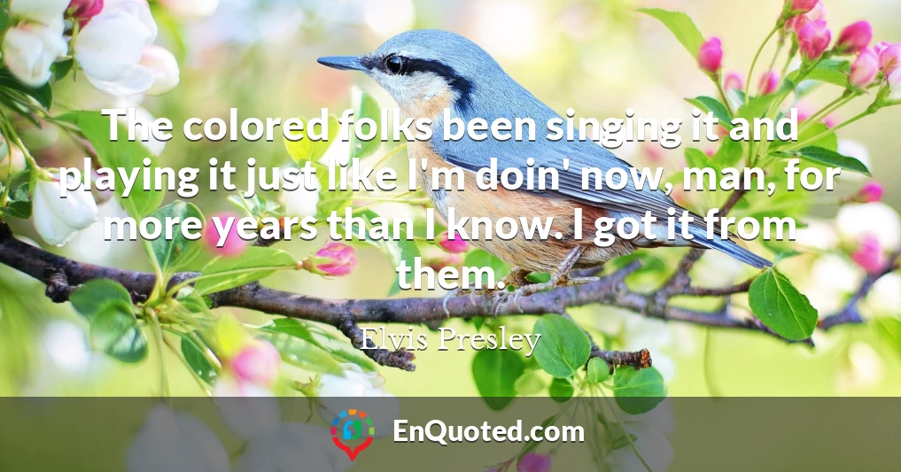 The colored folks been singing it and playing it just like I'm doin' now, man, for more years than I know. I got it from them.