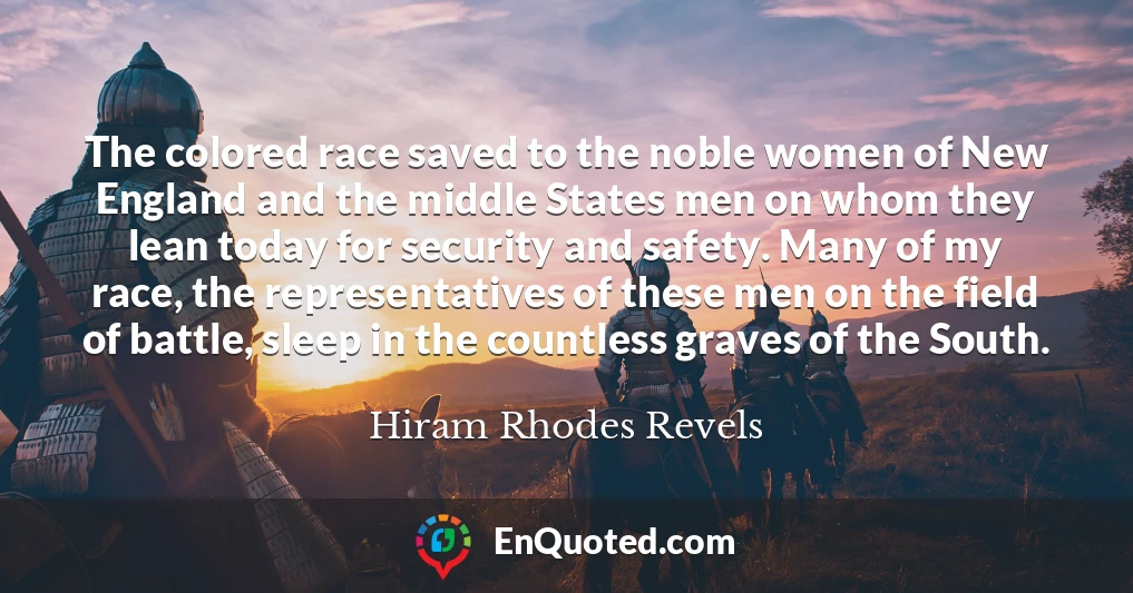 The colored race saved to the noble women of New England and the middle States men on whom they lean today for security and safety. Many of my race, the representatives of these men on the field of battle, sleep in the countless graves of the South.