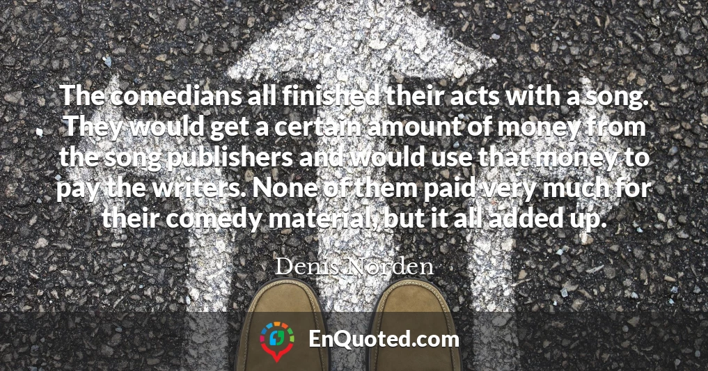 The comedians all finished their acts with a song. They would get a certain amount of money from the song publishers and would use that money to pay the writers. None of them paid very much for their comedy material, but it all added up.
