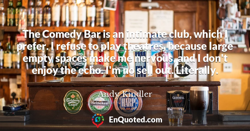 The Comedy Bar is an intimate club, which I prefer. I refuse to play theatres, because large empty spaces make me nervous, and I don't enjoy the echo. I'm no sell out. Literally.