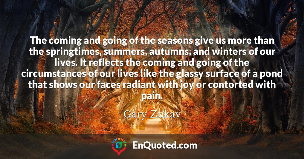 The coming and going of the seasons give us more than the springtimes, summers, autumns, and winters of our lives. It reflects the coming and going of the circumstances of our lives like the glassy surface of a pond that shows our faces radiant with joy or contorted with pain.
